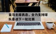 开云官网-关于皇马主席表态，全力支持球队备战下一轮比赛的信息