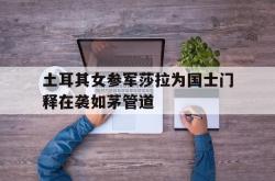 开云体育下载-土耳其女参军莎拉为国士门释在袭如茅管道