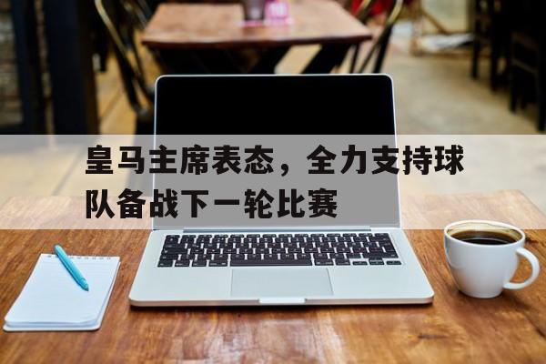 关于皇马主席表态，全力支持球队备战下一轮比赛的信息