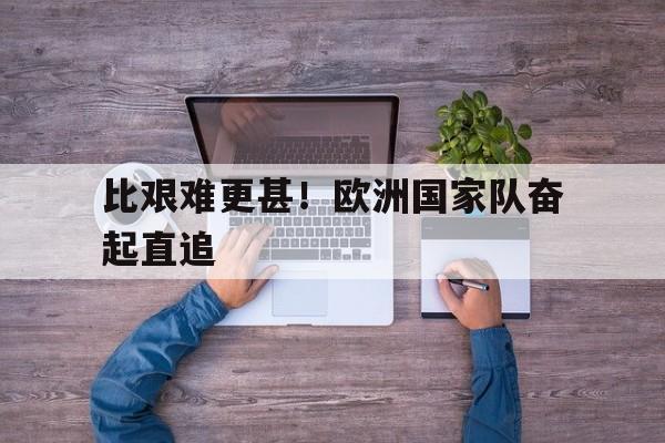 关于比艰难更甚！欧洲国家队奋起直追的信息